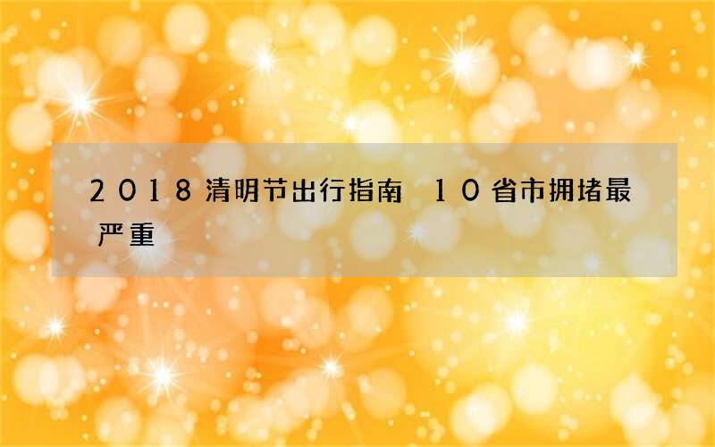 2018清明节出行指南 10省市拥堵最严重